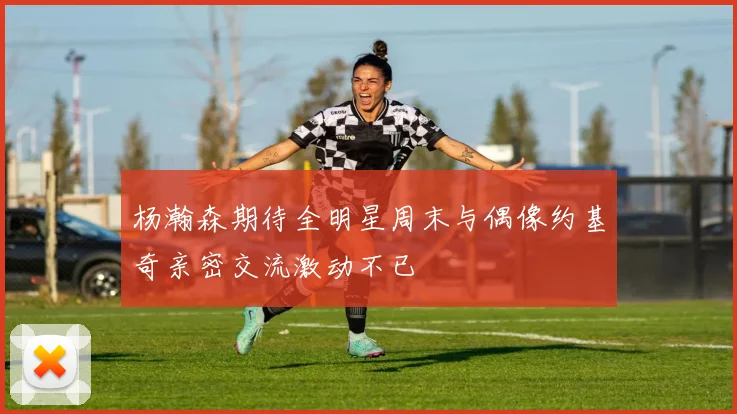 杨瀚森期待全明星周末与偶像约基奇亲密交流激动不已