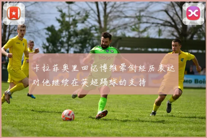 卡拉菲奥里回忆博维晕倒经历表达对他继续在英超踢球的支持